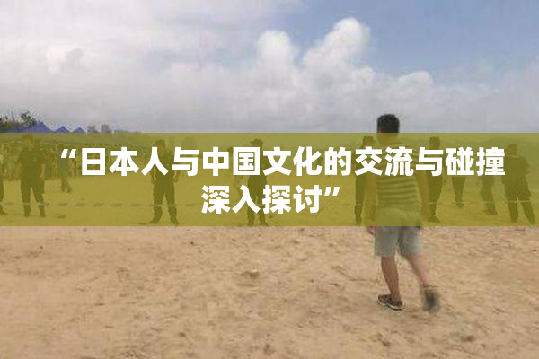 “日本人与中国文化的交流与碰撞深入探讨”