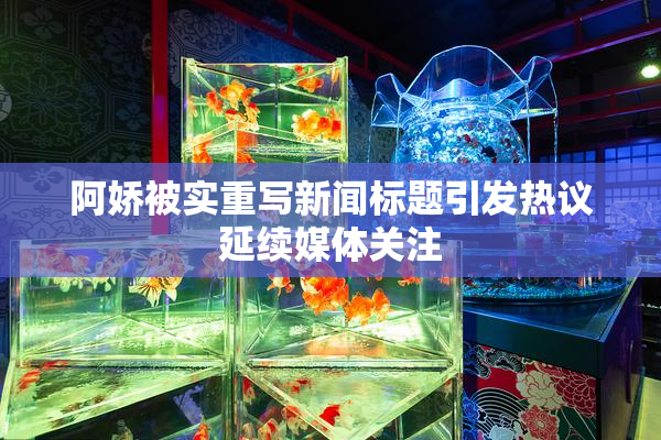 阿娇被实重写新闻标题引发热议延续媒体关注