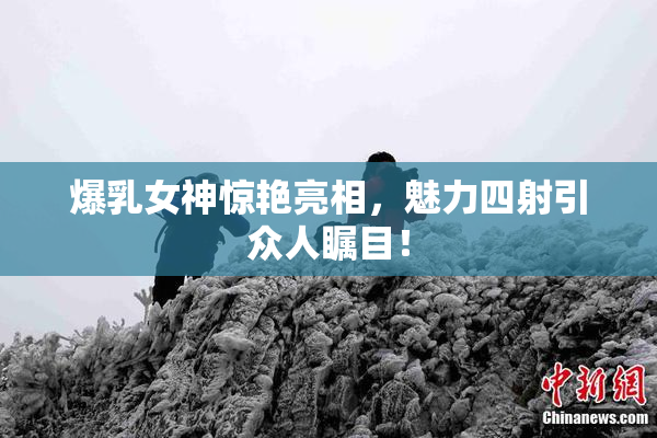 爆乳女神惊艳亮相，魅力四射引众人瞩目！