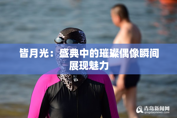 皆月光：盛典中的璀璨偶像瞬间展现魅力