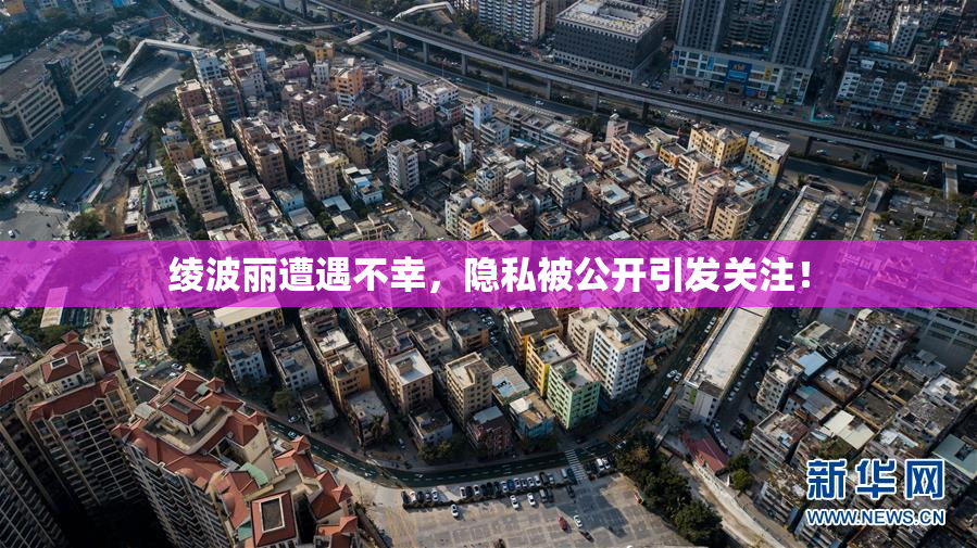 绫波丽遭遇不幸，隐私被公开引发关注！