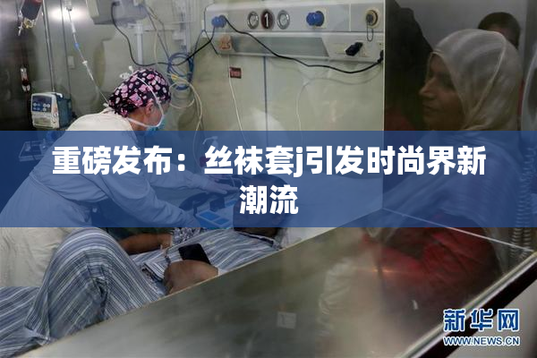重磅发布：丝袜套j引发时尚界新潮流