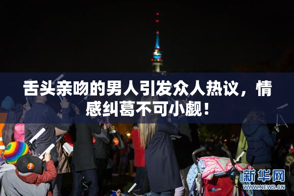 舌头亲吻的男人引发众人热议，情感纠葛不可小觑！