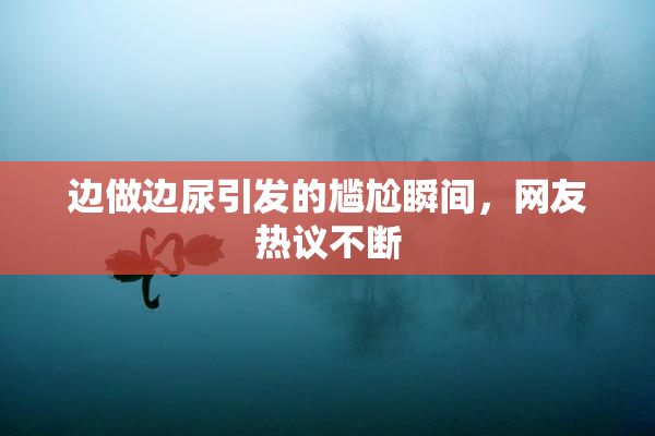 边做边尿引发的尴尬瞬间，网友热议不断
