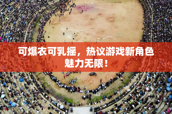 可爆衣可乳摇，热议游戏新角色魅力无限！