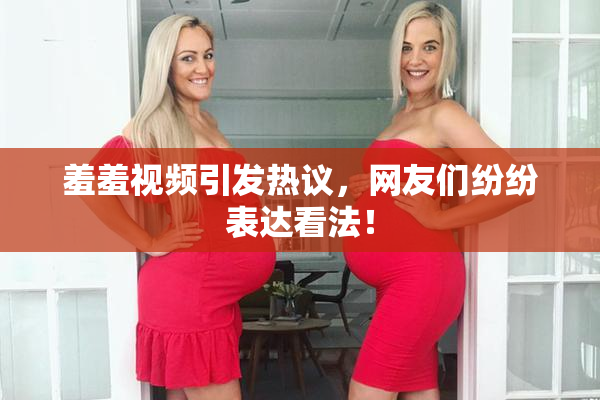 羞羞视频引发热议，网友们纷纷表达看法！