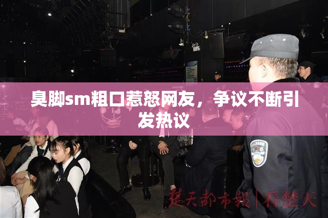 臭脚sm粗口惹怒网友，争议不断引发热议