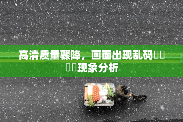 高清质量骤降，画面出现乱码❌‌❌‌现象分析