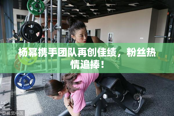 杨幂携手团队再创佳绩，粉丝热情追捧！