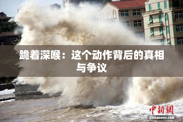 跪着深喉：这个动作背后的真相与争议