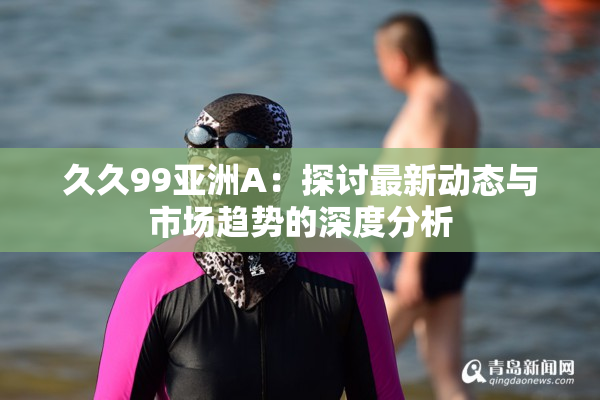 久久99亚洲A：探讨最新动态与市场趋势的深度分析