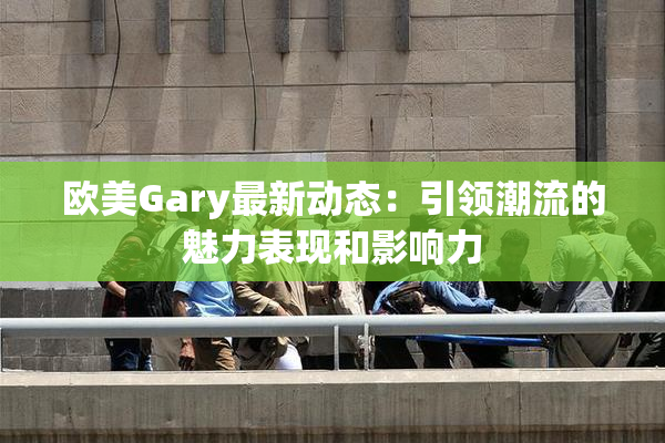 欧美Gary最新动态：引领潮流的魅力表现和影响力