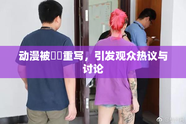动漫被❌‌重写，引发观众热议与讨论