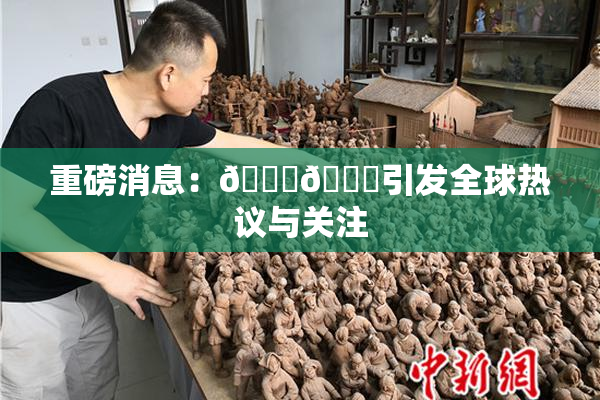 重磅消息：🔞🔞引发全球热议与关注