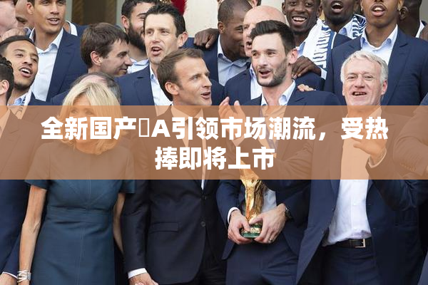 全新国产婬A引领市场潮流，受热捧即将上市