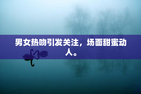 男女热吻引发关注，场面甜蜜动人。