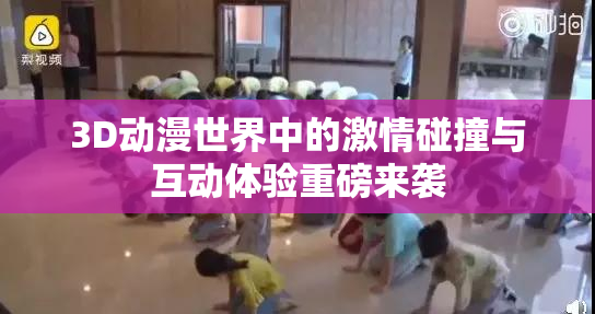 3D动漫世界中的激情碰撞与互动体验重磅来袭