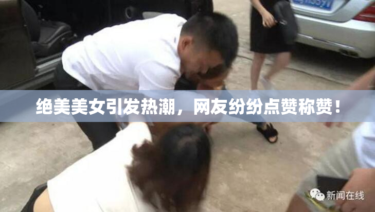 绝美美女引发热潮，网友纷纷点赞称赞！