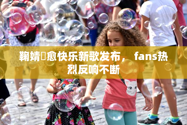 鞠婧祎愈快乐新歌发布， fans热烈反响不断