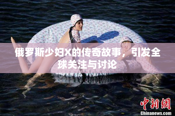 俄罗斯少妇X的传奇故事，引发全球关注与讨论