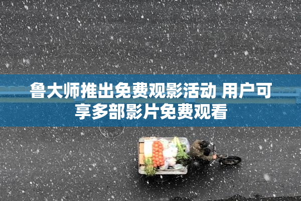 鲁大师推出免费观影活动 用户可享多部影片免费观看