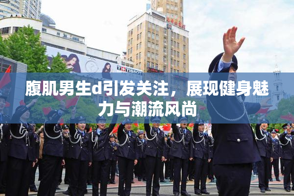 腹肌男生d引发关注，展现健身魅力与潮流风尚
