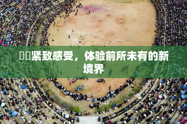妺妺紧致感受，体验前所未有的新境界