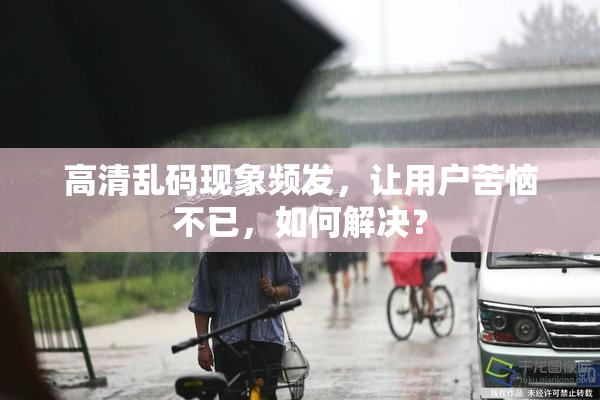 高清乱码现象频发，让用户苦恼不已，如何解决？