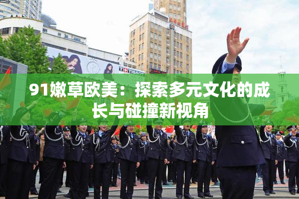 91嫩草欧美：探索多元文化的成长与碰撞新视角