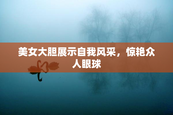 美女大胆展示自我风采，惊艳众人眼球