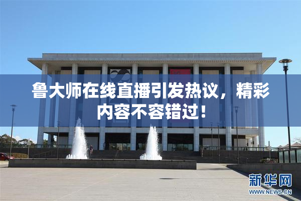 鲁大师在线直播引发热议，精彩内容不容错过！