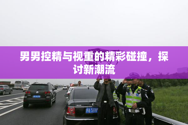 男男控精与视重的精彩碰撞，探讨新潮流