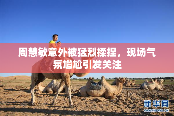 周慧敏意外被猛烈揉捏，现场气氛尴尬引发关注