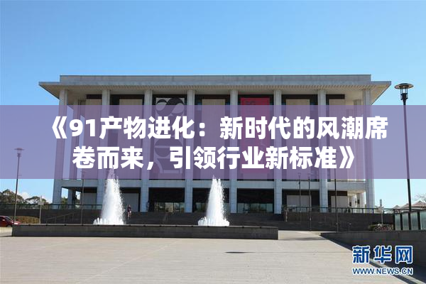 《91产物进化：新时代的风潮席卷而来，引领行业新标准》