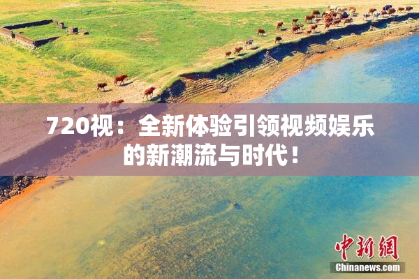 720视：全新体验引领视频娱乐的新潮流与时代！