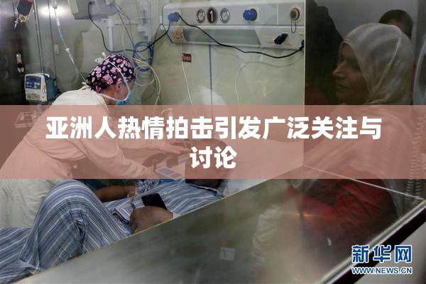 亚洲人热情拍击引发广泛关注与讨论