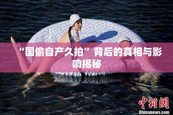 “国偷自产久拍”背后的真相与影响揭秘