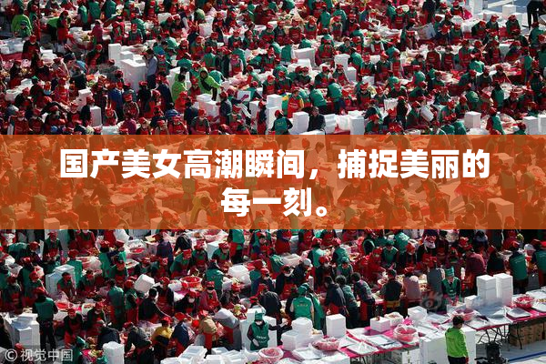 国产美女高潮瞬间，捕捉美丽的每一刻。