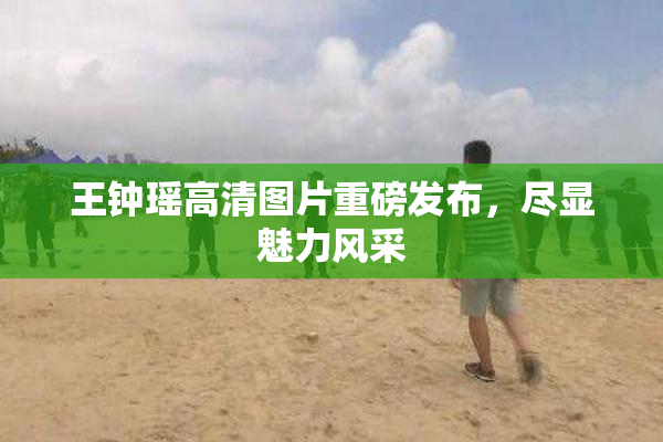 王钟瑶高清图片重磅发布，尽显魅力风采