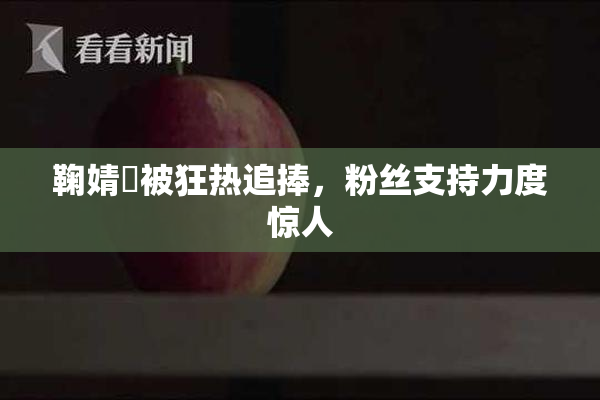 鞠婧祎被狂热追捧，粉丝支持力度惊人
