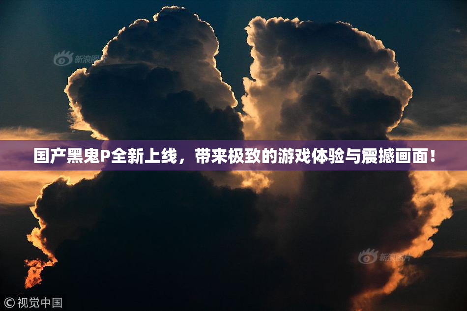 国产黑鬼P全新上线，带来极致的游戏体验与震撼画面！