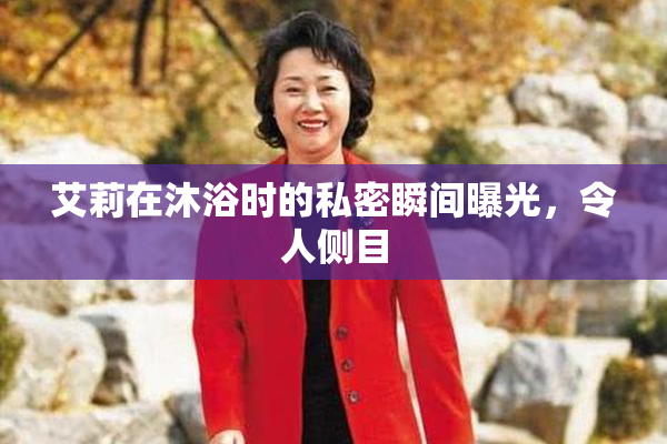 艾莉在沐浴时的私密瞬间曝光，令人侧目
