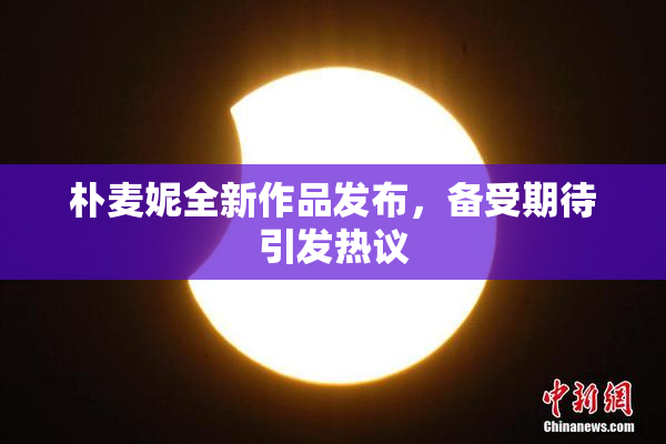 朴麦妮全新作品发布，备受期待引发热议