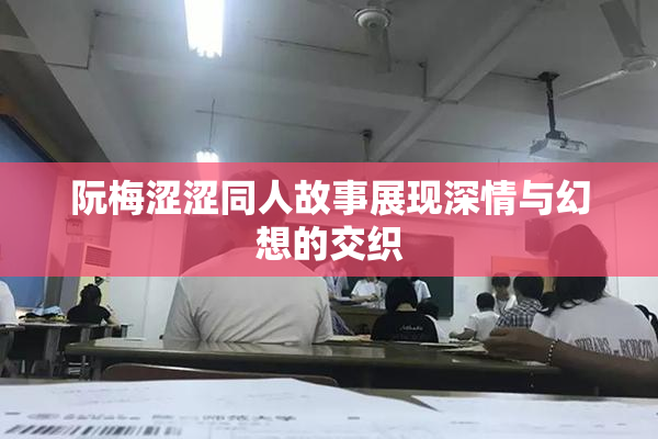 阮梅涩涩同人故事展现深情与幻想的交织