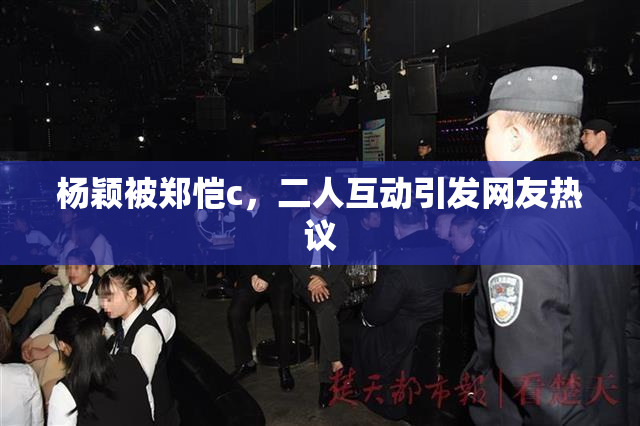 杨颖被郑恺c，二人互动引发网友热议