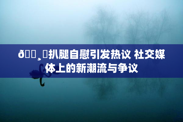 🌸‌扒腿自慰引发热议 社交媒体上的新潮流与争议