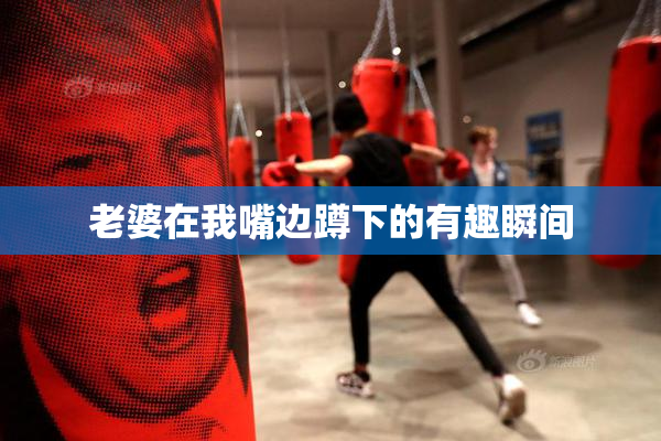 老婆在我嘴边蹲下的有趣瞬间