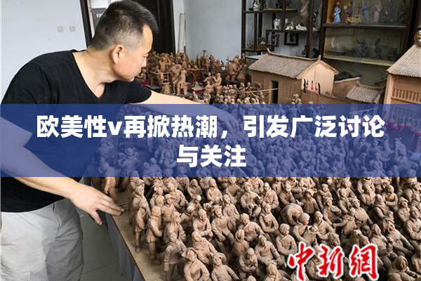 欧美性v再掀热潮，引发广泛讨论与关注