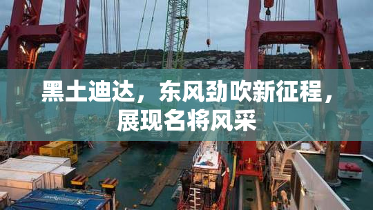黑土迪达，东风劲吹新征程，展现名将风采
