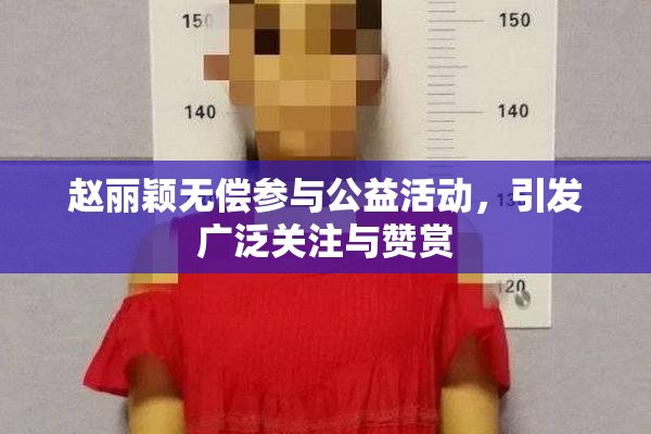 赵丽颖无偿参与公益活动，引发广泛关注与赞赏